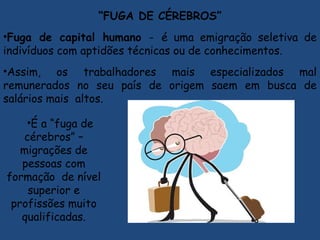 “FUGA DE CÉREBROS”
•Fuga de capital humano - é uma emigração seletiva de
indivíduos com aptidões técnicas ou de conhecimentos.
•Assim, os trabalhadores mais especializados mal
remunerados no seu país de origem saem em busca de
salários mais altos.
•É a “fuga de
cérebros” –
migrações de
pessoas com
formação de nível
superior e
profissões muito
qualificadas.
 