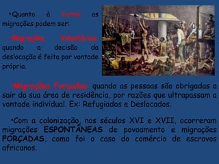 •Quanto à forma as
migrações podem ser:
•Migrações Voluntárias:
quando a decisão da
deslocação é feita por vontade
própria.
•Migrações Forçadas: quando as pessoas são obrigadas a
sair da sua área de residência, por razões que ultrapassam a
vontade individual. Ex: Refugiados e Deslocados.
•Com a colonização, nos séculos XVI e XVII, ocorreram
migrações ESPONTÂNEAS de povoamento e migrações
FORÇADAS, como foi o caso do comércio de escravos
africanos.
 