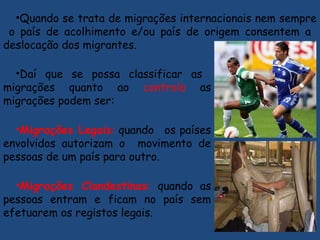 •Daí que se possa classificar as
migrações quanto ao controlo as
migrações podem ser:
•Migrações Legais: quando os países
envolvidos autorizam o movimento de
pessoas de um país para outro.
•Migrações Clandestinas: quando as
pessoas entram e ficam no país sem
efetuarem os registos legais.
•Quando se trata de migrações internacionais nem sempre
o país de acolhimento e/ou país de origem consentem a
deslocação dos migrantes.
 