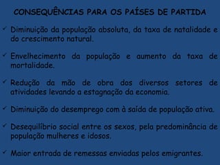 CONSEQUÊNCIAS PARA OS PAÍSES DE PARTIDA
 Diminuição da população absoluta, da taxa de natalidade e
do crescimento natural.
 Envelhecimento da população e aumento da taxa de
mortalidade.
 Redução da mão de obra dos diversos setores de
atividades levando a estagnação da economia.
 Diminuição do desemprego com à saída de população ativa.
 Desequilíbrio social entre os sexos, pela predominância de
população mulheres e idosos.
 Maior entrada de remessas enviadas pelos emigrantes.
 