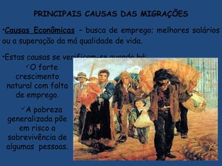 PRINCIPAIS CAUSAS DAS MIGRAÇÕES
•Causas Econômicas – busca de emprego; melhores salários
ou a superação da má qualidade de vida.
•Estas causas se verificam-se quando há:
O forte
crescimento
natural com falta
de emprego.
A pobreza
generalizada põe
em risco a
sobrevivência de
algumas pessoas.
 