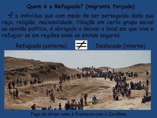 Quem é o Refugiado? (migrante forçado)
•É o indivíduo que com medo de ser perseguido dado sua
raça, religião, nacionalidade, filiação em certo grupo social
ou opinião política, é obrigado a deixar o local em que vive e
refugiar-se em regiões onde se sintam seguros.
Refugiado (externo) Deslocado (interno)
Fuga de sírios rumo à fronteira com a Jordânia
 