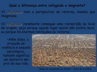Qual a diferença entre refugiado e imigrante? 
•O imigranteimigrante tem a perspectiva de retorno, mesmo que
imaginada.
•O refugiadorefugiado raramente consegue uma reinserção no local
de origem, seja porque aquele lugar social não existe mais,
ou porque há enormes limitações ao ‘retorno’.
Campo de refugiados em Zaatari – norte da Jordânia
•Além disso, a
situação de
violência e sequela
psicológica,
também significa
um desterro em
prol de sua vida.
 