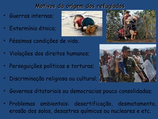 Motivos da origem dos refugiadosMotivos da origem dos refugiados
• Guerras internas;
• Extermínio étnico;
• Péssimas condições de vida.
• Violações dos direitos humanos;
• Perseguições políticas e torturas;
• Discriminação religiosa ou cultural;
• Governos ditatoriais ou democracias pouco consolidadas;
• Problemas ambientais: desertificação, desmatamento,
erosão dos solos, desastres químicos ou nucleares e etc.
 