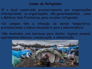 Campo de Refugiados
•É o local construído provisoriamente por organizações
internacionais ou organizações não-governamentais, como
o Médicos Sem Fronteiras, para receber refugiados.
•Os campos têm a intenção de serem temporários,
providenciando o básico necessário para a sobrevivência.
•São montados com barracas para dormir, higiene pessoal,
suprimentos médicos, comunicação, e alimentação.
 
