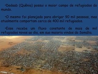 •Dadaab (Quênia) possui o maior campo de refugiados do
mundo.
•O mesmo foi planejado para abrigar 90 mil pessoas, mas
atualmente comportam cerca de 400 mil refugiados.
•Esse recebe um fluxo constante de mais de mil
refugiados novos ao dia, em sua maioria vindos da Somália.
 
