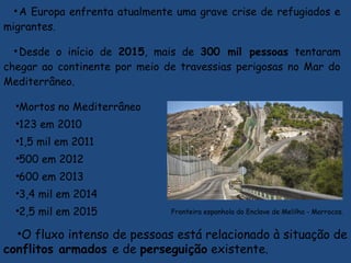•A Europa enfrenta atualmente uma grave crise de refugiados e
migrantes.
•Desde o início de 2015, mais de 300 mil pessoas tentaram
chegar ao continente por meio de travessias perigosas no Mar do
Mediterrâneo.
•Mortos no Mediterrâneo
•123 em 2010
•1,5 mil em 2011
•500 em 2012
•600 em 2013
•3,4 mil em 2014
•2,5 mil em 2015
•O fluxo intenso de pessoas está relacionado à situação de
conflitos armados e de perseguição existente.
 Fronteira espanhola do Enclave de Melilha - Marrocos.
 