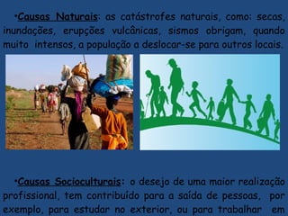 •Causas Naturais: as catástrofes naturais, como: secas,
inundações, erupções vulcânicas, sismos obrigam, quando
muito intensos, a população a deslocar-se para outros locais.
•Causas Socioculturais: o desejo de uma maior realização
profissional, tem contribuído para a saída de pessoas, por
exemplo, para estudar no exterior, ou para trabalhar em
 
