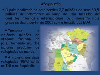 Afeganistão
O país localizado na Ásia perdeu 2,7 milhões de seus 30,5
milhões de habitantes ao longo de uma sucessão de
conflitos internos e internacionais, cujo momento mais
grave se deu a partir de 2001 com a invasão dos EUA.
Temendo a
violência milhões de
afegãos fugiram do
país, tornando um dos
maiores produtor de
refugiados do mundo.
A maioria dos seus
refugiados (95%) estão
no Irã e no Paquistão.
 