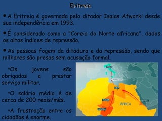 EritreiaEritreia
A Eritreia é governada pelo ditador Isaias Afworki desde
sua independência em 1993.
É considerado como a "Coreia do Norte africana", dados
os altos índices de repressão.
As pessoas fogem da ditadura e da repressão, sendo que
milhares são presas sem acusação formal.
•Os jovens são
obrigados a prestar
serviço militar.
•O salário médio é de
cerca de 200 reais/mês.
•A frustração entre os
cidadãos é enorme.
 