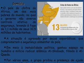 SomáliaSomália
O país do chifre da
África, um dos mais
pobres do mundo, no qual
o governo não exerce
controle efetivo da
segurança, levando à fuga
de 1,1 milhão de seus 10,5
milhões de habitantes.
A situação é agravada por secas esporádicas, que
comprometem a segurança alimentar do país.
Em meio à instabilidade política, ganhou espaço na
Somália a milícia radical islâmica Al-Shabaab, filiada à Al-
Qaeda.
Por vários anos, o grupo proibiu a presença de ajuda
 