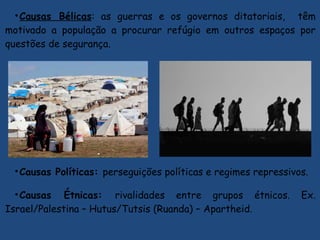 •Causas Bélicas: as guerras e os governos ditatoriais, têm
motivado a população a procurar refúgio em outros espaços por
questões de segurança.
•Causas Políticas: perseguições políticas e regimes repressivos.
•Causas Étnicas: rivalidades entre grupos étnicos. Ex.
Israel/Palestina – Hutus/Tutsis (Ruanda) – Apartheid.
 