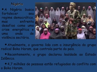 NigériaNigéria
A Nigéria busca
fortalecer seu
regime democrático,
mas enfrenta
desafios como uma
crise energética e
uma onda de
violência sectária.
Atualmente, o governo lida com a insurgência do grupo
radical Boko Haram, que controla parte do país.
Recentemente, o grupo declarou lealdade ao Estado
Islâmico.
4,7 milhões de pessoas estão refugiados do conflito com
o Boko Haram.
 