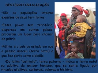 DESTERRITORIALIZAÇÃO
•São as populações inteiras
expulsas de seus territórios.
•Esses povos sem território,
dispersos em outros países,
procuram um lugar para chamar
de pátria.
•Pátria: é o país ou estado em que
a pessoa nasceu (terra natal) e
que faz parte como cidadão. 
•Do latim "patriota", terra paterna - indica a terra natal
ou adotiva de um ser humano, que se sente ligado por
vínculos afetivos, culturais, valores e história.
 