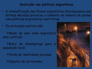 Restrição nas políticas migratórias
• A intensificação dos fluxos migratórios internacionais nas
últimas décadas provocou o aumento do número de países
com políticas migratórias restritivas.
• Os principais motivos são:
Medo de uma onda migratória
sem controle;
Risco de desemprego para a
população local;
Perda de identidade nacional;
Espetro do terrorismo.
 