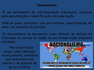 Nacionalismo
•É um sentimento de individualidade (ideologia), marcado
pela aproximação e identificação com uma nação.
•Não se pode confundir com patriotismo (manifestação de
amor aos símbolos do estado).
•O nacionalismo se apresenta como símbolo de defesa do
interesse do estado ou nação na sua preservação enquanto
entidade.
•Na idade média
surgiu como ideologia
revolucionária, contrária
aos interesses dos
nobres e do domínio da
igreja católica
 