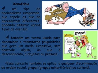 Xenofobia
•É um tipo de
nacionalismo exagerado,
que repele os que se
apresentam diferentes,
podendo assumir vários
tipos de aversão.
•É também um termo usado para
denominar o transtorno psiquiátrico
que gera um medo excessivo, sem
controle algum, ao que é
desconhecido, a objetos ou pessoas.
•Esse conceito também se aplica a qualquer discriminação
de ordem racial, grupal (grupos minoritários) ou cultural.
 