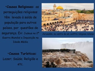 •Causas Religiosas: as
perseguições religiosas
têm levado à saída de
população para outros
países, por questões de
segurança. Ex: Judeus na 2ª
Guerra Mundial e Inquisição na
Idade Média
•Causas Turísticas:
Lazer; Saúde; Religião e
etc.
Jerusalém, no centro de um conflito religioso milenar
 
