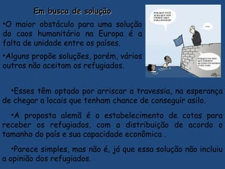 Em busca de soluçãoEm busca de solução
•O maior obstáculo para uma solução
do caos humanitário na Europa é a
falta de unidade entre os países.
•Alguns propõe soluções, porém, vários
outros não aceitam os refugiados.
•Esses têm optado por arriscar a travessia, na esperança
de chegar a locais que tenham chance de conseguir asilo.
•A proposta alemã é o estabelecimento de cotas para
receber os refugiados, com a distribuição de acordo o
tamanho do país e sua capacidade econômica .
•Parece simples, mas não é, já que essa solução não incluiu
a opinião dos refugiados.
 