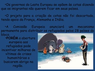 •Os governos do Leste Europeu se opõem às cotas dizendo
que os imigrantes não querem ficar em seus países.
•O projeto para a criação de cotas não foi descartado,
tendo apoio da França, Alemanha e Itália.
•A Comissão Europeia anunciará um mecanismo
permanente para distribuir os refugiados pelos 28 países do
bloco.
•PORÉM a abertura
europeia aos
refugiados pode
incentivar milhares de
vítimas de crises
humanitárias a
buscarem abrigo na
região.
 