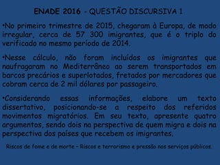 ENADE 2016 - QUESTÃO DISCURSIVA 1
•No primeiro trimestre de 2015, chegaram à Europa, de modo
irregular, cerca de 57 300 imigrantes, que é o triplo do
verificado no mesmo período de 2014.
•Nesse cálculo, não foram incluídos os imigrantes que
naufragaram no Mediterrâneo ao serem transportados em
barcos precários e superlotados, fretados por mercadores que
cobram cerca de 2 mil dólares por passageiro.
•Considerando essas informações, elabore um texto
dissertativo, posicionando-se a respeito dos referidos
movimentos migratórios. Em seu texto, apresente quatro
argumentos, sendo dois na perspectiva de quem migra e dois na
perspectiva dos países que recebem os imigrantes.
Riscos de fome e de morte – Riscos e terrorismo e pressão nos serviços públicos.
 