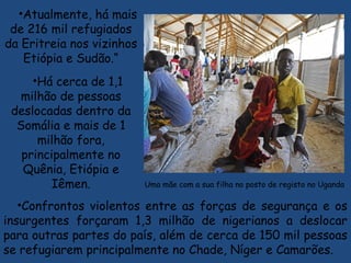 •Atualmente, há mais
de 216 mil refugiados
da Eritreia nos vizinhos
Etiópia e Sudão.“
•Há cerca de 1,1
milhão de pessoas
deslocadas dentro da
Somália e mais de 1
milhão fora,
principalmente no
Quênia, Etiópia e
Iêmen. Uma mãe com a sua filha no posto de registo no Uganda 
•Confrontos violentos entre as forças de segurança e os
insurgentes forçaram 1,3 milhão de nigerianos a deslocar
para outras partes do país, além de cerca de 150 mil pessoas
se refugiarem principalmente no Chade, Níger e Camarões.
 
