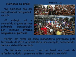 Haitianos no Brasil
•Os haitianos não são
considerados refugiados 
no país.
•O refúgio só é
concedido a quem estiver
sofrendo perseguição,
por motivos étnicos,
religiosos ou políticas.
•Porém, em razão da crise humanitária provocada pelo
terremoto de 2011, o Brasil abriu uma exceção, concedendo-
lhes um visto diferenciado.
•Os haitianos passaram a ver no Brasil um ponto de
referência, dada a presença militar brasileira no Haiti
Brasiléia - AC
 