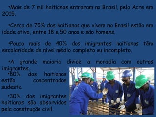 •Mais de 7 mil haitianos entraram no Brasil, pelo Acre em
2015.
•Cerca de 70% dos haitianos que vivem no Brasil estão em
idade ativa, entre 18 e 50 anos e são homens.
•Pouco mais de 40% dos imigrantes haitianos têm
escolaridade de nível médio completo ou incompleto.
•A grande maioria divide a moradia com outros
imigrantes.
•80% dos haitianos
estão concentrados
sudeste.
•30% dos imigrantes
haitianos são absorvidos
pela construção civil.
 