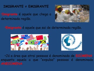 IMIGRANTE ≠ EMIGRANTE
•Imigrante é aquele que chega a
determinada região.
•Emigrante é aquele que sai de determinada região.
•Já a área que atrai pessoas é denominada de ECÚMENA,
enquanto aquela a que “expulsa” pessoas é denominada
ANECÚMENA.
 