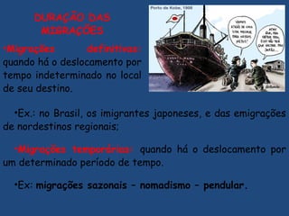 DURAÇÃO DAS
MIGRAÇÕES
•Migrações definitivas:
quando há o deslocamento por
tempo indeterminado no local
de seu destino.
•Ex.: no Brasil, os imigrantes japoneses, e das emigrações
de nordestinos regionais;
•Migrações temporárias: quando há o deslocamento por
um determinado período de tempo.
•Ex: migrações sazonais – nomadismo – pendular.
 
