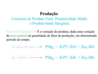 Produção
Conceitos de Produto Total, Produtividade Média
e Produtividade Marginal.
Produto Marginal – É a variação do produto, dada uma variação
de uma unidade na quantidade de fator de produção, em determinado
período de tempo.
da mão-de-obra
do capital
PMgN = PT / N = q / N
PMgK = PT / K = q / K
 