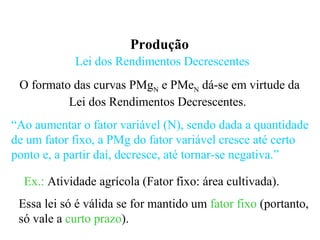 Produção
Lei dos Rendimentos Decrescentes
O formato das curvas PMgN e PMeN dá-se em virtude da
Lei dos Rendimentos Decrescentes.
“Ao aumentar o fator variável (N), sendo dada a quantidade
de um fator fixo, a PMg do fator variável cresce até certo
ponto e, a partir daí, decresce, até tornar-se negativa.”
Essa lei só é válida se for mantido um fator fixo (portanto,
só vale a curto prazo).
Ex.: Atividade agrícola (Fator fixo: área cultivada).
 
