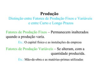 Produção
Distinção entre Fatores de Produção Fixos e Variáveis
e entre Curto e Longo Prazos
Fatores de Produção Fixos – Permanecem inalterados
quando a produção varia.
Fatores de Produção Variáveis – Se alteram, com a
quantidade produzida.
Ex.: O capital físico e as instalações da empresa
Ex.: Mão-de-obra e as matérias-primas utilizadas
 
