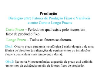 Produção
Distinção entre Fatores de Produção Fixos e Variáveis
e entre Curto e Longo Prazos
Curto Prazo – Período no qual existe pelo menos um
fator de produção fixo.
Longo Prazo – Todos os fatores se alteram.
Obs.1: O curto prazo para uma metalúrgica é maior do que o de uma
fábrica de biscoitos (as alterações de equipamentos ou instalações
daquela demandam mais tempo que a desta).
Obs.2: Na teoria Microeconômica, a questão de prazo está definida
em termos da existência ou não de fatores fixos de produção.
 