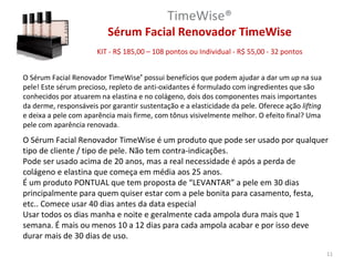 TimeWise®
                          Sérum Facial Renovador TimeWise
                       KIT - R$ 185,00 – 108 pontos ou Individual - R$ 55,00 - 32 pontos


O Sérum Facial Renovador TimeWise® possui benefícios que podem ajudar a dar um up na sua
pele! Este sérum precioso, repleto de anti-oxidantes é formulado com ingredientes que são
conhecidos por atuarem na elastina e no colágeno, dois dos componentes mais importantes
da derme, responsáveis por garantir sustentação e a elasticidade da pele. Oferece ação lifting
e deixa a pele com aparência mais firme, com tônus visivelmente melhor. O efeito final? Uma
pele com aparência renovada.
O Sérum Facial Renovador TimeWise é um produto que pode ser usado por qualquer
tipo de cliente / tipo de pele. Não tem contra-indicações.
Pode ser usado acima de 20 anos, mas a real necessidade é após a perda de
colágeno e elastina que começa em média aos 25 anos.
É um produto PONTUAL que tem proposta de “LEVANTAR” a pele em 30 dias
principalmente para quem quiser estar com a pele bonita para casamento, festa,
etc.. Comece usar 40 dias antes da data especial
Usar todos os dias manha e noite e geralmente cada ampola dura mais que 1
semana. É mais ou menos 10 a 12 dias para cada ampola acabar e por isso deve
durar mais de 30 dias de uso.
                                                                                                 11
 