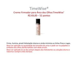 TimeWise®
        Creme Firmador para Área dos Olhos TimeWise®
                    R$ 69,00 – 52 pontos




Firma, ilumina, provê hidratação intensa e ainda minimiza as linhas finas e rugas.
Deve ser aplicado na quantidade do tamanho de arroz e pode ser na palpebra e
embaixo dos olhos dando batidas com dedo anular.
Deve ser aplicado 2x ao dia sempre depois dos hidratantes ou soluções diurna e
noturna e sempre antes da base.
 