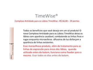 TimeWise®
Complexo Antiidade para os Lábios TimeWise –R$ 66,00 – 39 pontos



        Todos os benefícios que você deseja em um só produto! O
        novo Complexo Antiidade para os Lábios TimeWise deixa os
        lábios com aparência saudável, combatendo as linhas finas e
        rugas enquanto microesferas difusoras de luz disfarçam a
        aparência de linhas existentes.
        Esse maravilhoso produto, além de tratamento para as
        linhas de expressão para áreas dos lábios, quando
        utilizado antes do batom, funciona como fixador para o
        mesmo. Usar todos os dias antes do batom.
 