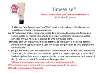 TimeWise®
                                Mácara Iluminadora Even ComplexionTimeWise
                                             R$ 63,00 – 37 pontos


    A Máscara Even Complexion TimeWise® deixa a pele radiante, hidratada e com
   sensação de maciez em um único passo.
Sua fórmula suave proporciona um aspecto de luminosidade, enquanto deixa a pele
   com sensação de maciez e hidratada, dois importantes benefícios para aqueles
   períodos em que nossa pele precisa de uma hidratação extra.
Formulada com um exclusivo complexo patenteado MelaCEPTM é a solução perfeita
   para peles com aspecto opaco e sem hidratação que precisam de uma explosão de
   luminosidade.
Na pesquisa realizada com as consumidoras que utilizaram a Máscara Even Complexion
   TimeWise®, foi observado uma melhora significativa após a aplicação e resultados*
   incríveis após utilizar a máscara por mais três ou quatro vezes em um período de 10
   dias ( 1 dia sim e 2 não). Os resultados falam por si só:
   90% notaram uma pele com aspecto luminoso após a aplicação.
95% afirmaram que o produto deixou a pele com sensação de maciez.
90% obtiveram uma pele hidratada.
 
