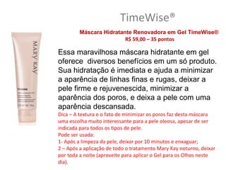 TimeWise®
         Máscara Hidratante Renovadora em Gel TimeWise®
                         R$ 59,00 – 35 pontos

Essa maravilhosa máscara hidratante em gel
oferece diversos benefícios em um só produto.
Sua hidratação é imediata e ajuda a minimizar
a aparência de linhas finas e rugas, deixar a
pele firme e rejuvenescida, minimizar a
aparência dos poros, e deixa a pele com uma
aparência descansada.
Dica – A textura e o fato de minimizar os poros faz desta máscara
uma escolha muito interessante para a pele oleosa, apesar de ser
indicada para todos os tipos de pele.
Pode ser usada:
1- Após a limpeza da pele, deixar por 10 minutos e enxaguar;
2 – Após a aplicação de todo o tratamento Mary Kay noturno, deixar
por toda a noite (aproveite para aplicar o Gel para os Olhos neste
dia).
 