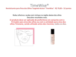TimeWise®
Revitalizante para Área dos Olhos Targeted-Action™ TimeWise® - R$ 79,00 – 52 pontos


        Reduz olheiras e acaba com inchaço na região abaixo dos olhos
                          Descubra resultados reais.
     O produto deve ser aplicado de preferência em conjunto com o
      Firmador para área dos olhos ou com o antiidade para área dos
     olhos Timewise, sendo utilizado antes dos mesmos, todos os dias.
 