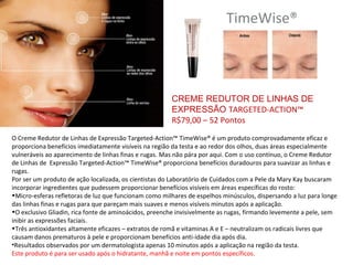 TimeWise®




                                                       CREME REDUTOR DE LINHAS DE
                                                       EXPRESSÃO TARGETED-ACTION™
                                                       R$79,00 – 52 Pontos
O Creme Redutor de Linhas de Expressão Targeted-Action™ TimeWise® é um produto comprovadamente eficaz e
proporciona benefícios imediatamente visíveis na região da testa e ao redor dos olhos, duas áreas especialmente
vulneráveis ao aparecimento de linhas finas e rugas. Mas não pára por aqui. Com o uso contínuo, o Creme Redutor
de Linhas de Expressão Targeted-Action™ TimeWise® proporciona benefícios duradouros para suavizar as linhas e
rugas.
Por ser um produto de ação localizada, os cientistas do Laboratório de Cuidados com a Pele da Mary Kay buscaram
incorporar ingredientes que pudessem proporcionar benefícios visíveis em áreas específicas do rosto:
•Micro-esferas refletoras de luz que funcionam como milhares de espelhos minúsculos, dispersando a luz para longe
das linhas finas e rugas para que pareçam mais suaves e menos visíveis minutos após a aplicação.
•O exclusivo Gliadin, rica fonte de aminoácidos, preenche invisivelmente as rugas, firmando levemente a pele, sem
inibir as expressões faciais.
•Três antioxidantes altamente eficazes – extratos de romã e vitaminas A e E – neutralizam os radicais livres que
causam danos prematuros à pele e proporcionam benefícios anti-idade dia após dia.
•Resultados observados por um dermatologista apenas 10 minutos após a aplicação na região da testa.
Este produto é para ser usado após o hidratante, manhã e noite em pontos específicos.
 