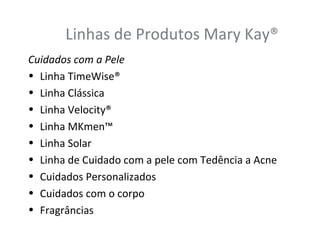 Linhas de Produtos Mary Kay®
Cuidados com a Pele
• Linha TimeWise®
• Linha Clássica
• Linha Velocity®
• Linha MKmen™
• Linha Solar
• Linha de Cuidado com a pele com Tedência a Acne
• Cuidados Personalizados
• Cuidados com o corpo
• Fragrâncias
 