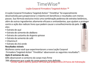 TimeWise®
                    Loção Corporal Firmadora Targeted-Action ™
A Loção Corporal Firmadora Targeted-Action™ TimeWise® foi especialmente
desenvolvida para proporcionar o máximo em benefícios e resultados com menos
passos. Sua fórmula exclusiva inclui uma combinação poderosa de extratos botânicos,
além de outros ingredientes altamente eficazes e antioxidantes, que ajudam a proteger
contra a ação dos radicais livres que podem causar o envelhecimento da pele. Entre
eles:
• Extrato de açaí
• Extrato de semente de abóbora
• Extrato de castanha de Argania spinosa
• Extrato da semente de café
• Vitamina E
• Extrato de chá verde
Resultados visíveis
Mulheres como você que experimentaram a nova Loção Corporal
 Firmadora Targeted-Action™ TimeWise® observaram os seguintes resultados*:
Após 8 semanas de uso,
68% observaram o contorno do corpo mais firme
78% afirmaram que a pele do corpo parecia mais definida
      Utilizar após o banho, possui fórmula que proporciona 24 horas de hidratação
 