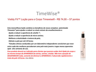 TimeWise®
Visibly Fit™ Loção para o Corpo Timewise® - R$ 74,00 – 57 pontos


Esta maravilhosa loção combina os benefícios de nosso complexo patenteado
Timewise® para ajudar a reduzir os sinais visíveis do envelhecimento e:
  Ajuda a reduzir a aparência de celulite *;
  Ajuda a reduzir a aparência de micro varizes;
  Melhora a elasticidade e textura da pele;
  Hidrata a pele por até 10 horas;
  *Estudos clínicos conduzidos por um laboratório independente concluíram que nove
entre cada dez mulheres perceberam uma pele mais jovem e rugas menos aparentes
após oito semanas de uso.
Esse produto deverá ser indicado para clientes que querem cuidar Anti idade do corpo e
ao mesmo tempo da APARENCIA da estrias, varizes, celulite. Não tem a função de
DESAPARECER nada, somente de diminuir a APARENCIA. É absorvido rapidamente e
trata da pele 10 horas. Uso diário
 