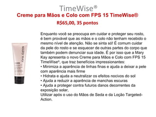 TimeWise®
Creme para Mãos e Colo com FPS 15 TimeWise®
              R$65,00, 35 pontos

        Enquanto você se preocupa em cuidar e proteger seu rosto,
        é bem provável que as mãos e o colo não tenham recebido o
        mesmo nível de atenção. Não se sinta só! É comum cuidar
        da pele do rosto e se esquecer de outras partes do corpo que
        também podem denunciar sua idade. É por isso que a Mary
        Kay apresenta o novo Creme para Mãos e Colo com FPS 15
        TimeWise®, que traz benefícios impressionantes:
        • Minimiza a aparência de linhas finas e ajuda a deixar a pele
        com aparência mais firme
        • Hidrata e ajuda a neutralizar os efeitos nocivos do sol
        • Ajuda a reduzir a aparência de manchas escuras
        • Ajuda a proteger contra futuros danos decorrentes da
        exposição solar,
        Utilizar após o uso do Mãos de Seda e da Loção Targeted-
        Action.
 