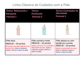 Linha Clássica de Cuidados com a Pele
Tônico Refrescante e              Tônico                         Tônico Controlador da
Hidratante                        Purificante                    Oleosidade
Fórmula 1                         Fórmula 2                      Fórmula 3




Pele seca                         Pele normal e mista            Pele oleosa ou com
R$49,00 – 20 pontos               R$49,00 – 20 pontos            tendência a acnes
Promove uma pele radiante e de    Ajuda a remover e a controlar aR$49,00 – 20 pontos
textura fina. Após a máscara,     oleosidade da pele. Após a      Ajuda na prevenção da acne.
passe o tônico e deixe na pele.   máscara, passe o tônico e       Após a máscara, passe o
                                  deixe na pele.                  tônico e deixe na pele.
 