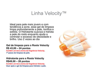 Linha Velocity™

    Ideal para pele mais jovem e com
    tendência a acne, esse gel de limpeza
    limpa profundamente a pele, tonifica e
    esfolia. O Hidratante suaviza e hidrata
    a pele do rosto enquanto ajuda a
    controlar o excesso de oleosidade e
    brilho. Uso 2 vezes ao dia

Gel de limpeza para o Rosto Velocity
R$ 43,00 – 24 pontos
Contém um leve aroma da fragrância Velocity.
1º passo de limpeza da pele.


Hidratante para o Rosto Velocity
R$49,00 – 28 pontos
Contém um leve aroma da fragrância Velocity.
Usar após o gel de limpeza para hidratar a pele.
 
