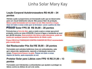 Linha Solar Mary Kay
Loção Corporal Autobronzeadora R$ 44,00 – 24
pontos
Hidrata a pele e proporciona um bronzeado sutil, que se desenvolve
para um visual totalmente natural. Não possui fator de proteção.
Deixa a pele bronzeada sem se expor ao sol. Não mancha a roupa.
Usar em todo o corpo onde quer se bronzear. Lavar a palma da mão
após o uso.
Protetor Solar FPS 30 R$ 54,00 – 28 pontos
Fórmula leve e livre de óleo, para o rosto e para o corpo que provê
proteção contra os raios UVA/UVB. À prova d’água e resistente ao suor
por até 80 minutos. Esse produto não deixa e pele descascar, pode ser
usado por qualquer pessoa independente de idade e pele.
Possui SELO da FUNDAÇAO CONTRA CANCER DE PELE recomendado
pelo mundo todo

Gel Restaurador Pós Sol R$ 39,00 – 20 pontos
Formulado com extratos botânicos ricos em antioxidantes, este
gel é absorvido rapidamente, repondo a hidratação natural do
corpo. Proporciona frescor na pele. Passar em todo o corpo
depois do banho, após exposição ao sol.

Protetor Solar para Lábios com FPS 15 R$ 21,00 – 13
pontos
Formulado com hidratantes e antioxidantes que ajudam a proteger os
lábios contra os efeitos do sol e do vento.
 