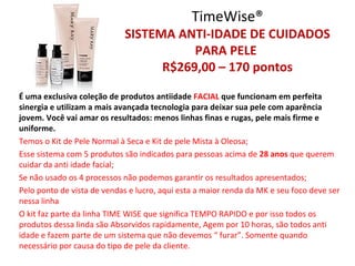 TimeWise®
                             SISTEMA ANTI-IDADE DE CUIDADOS
                                        PARA PELE
                                   R$269,00 – 170 pontos

É uma exclusiva coleção de produtos antiidade FACIAL que funcionam em perfeita
sinergia e utilizam a mais avançada tecnologia para deixar sua pele com aparência
jovem. Você vai amar os resultados: menos linhas finas e rugas, pele mais firme e
uniforme.
Temos o Kit de Pele Normal à Seca e Kit de pele Mista à Oleosa;
Esse sistema com 5 produtos são indicados para pessoas acima de 28 anos que querem
cuidar da anti idade facial;
Se não usado os 4 processos não podemos garantir os resultados apresentados;
Pelo ponto de vista de vendas e lucro, aqui esta a maior renda da MK e seu foco deve ser
nessa linha
O kit faz parte da linha TIME WISE que significa TEMPO RAPIDO e por isso todos os
produtos dessa linda são Absorvidos rapidamente, Agem por 10 horas, são todos anti
idade e fazem parte de um sistema que não devemos “ furar”. Somente quando
necessário por causa do tipo de pele da cliente.
 