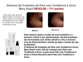 Sistema de Cuidados da Pele com Tendência à Acne
              Mary Kay® R$163,00 – 111 pontos

* Fo to s re ais, se m re to q u e ,
tirad as ante s e ao final d e u m
e stu d o clínico d e 1 2 se m anas.
O s re su ltad o s p o d e m variar
d e aco rd o co m a co nd i çã o
ind ivid u al d a p e le .


                                          Ante s              D e p o is

                                  Este sistema ajuda a cuidar da acne existente e a
                                  prevenir contra o seu aparecimento. Os três produtos
                                  são formulados com ácido salicílico ( 2%) e incluem
                                  erva de Santo-Antônio, extrato de alga e extrato da raiz
                                  de Bardana.
                                  O Sistema de Cuidados da Pele com Tendência à Acne
                                  Mary Kay® inclui, Gel de Limpeza para Pele com
                                  Tendência à Acne, Loção para Pele com Tendência à
                                  Acne e Creme Secativo para Pele com Tendência à
                                  Acne.
 